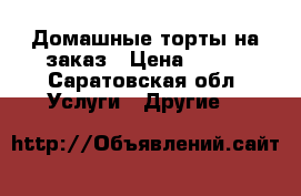 Домашные торты на заказ › Цена ­ 700 - Саратовская обл. Услуги » Другие   